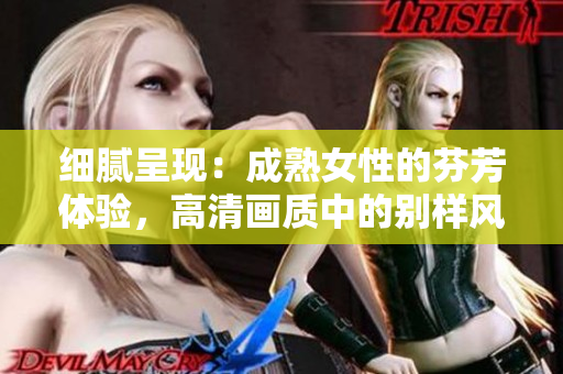 細(xì)膩呈現(xiàn)：成熟女性的芬芳體驗(yàn)，高清畫質(zhì)中的別樣風(fēng)情