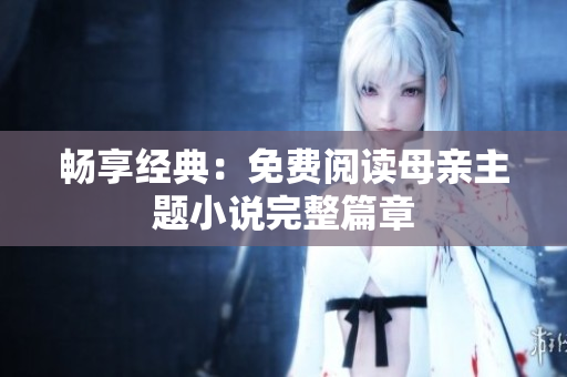 暢享經(jīng)典：免費閱讀母親主題小說完整篇章