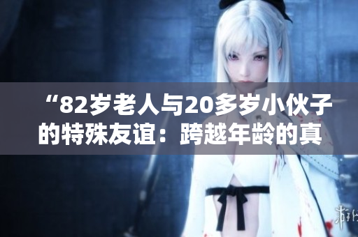 “82歲老人與20多歲小伙子的特殊友誼：跨越年齡的真摯情感”