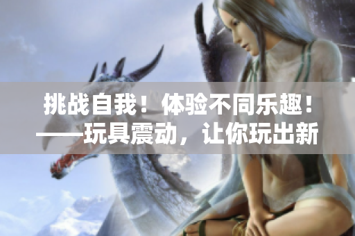 挑戰(zhàn)自我！體驗(yàn)不同樂趣！——玩具震動(dòng)，讓你玩出新花樣