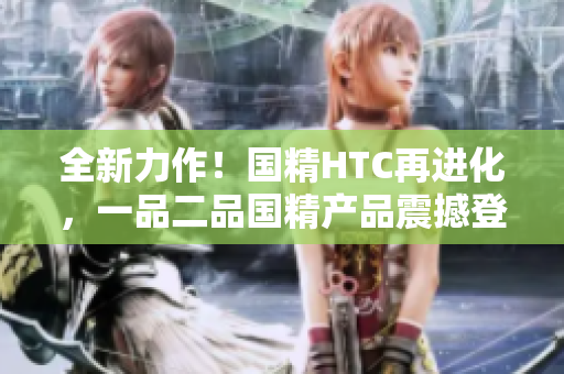 全新力作！國精HTC再進(jìn)化，一品二品國精產(chǎn)品震撼登場