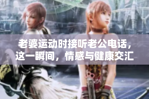 老婆運動時接聽老公電話,這一瞬間,情感與健康交匯 老婆運動時接聽老公電話,這一瞬間,情感與健康交匯