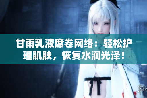 甘雨乳液席卷網(wǎng)絡(luò):輕松護(hù)理肌膚,恢復(fù)水潤光澤! 甘雨乳液席卷網(wǎng)絡(luò):輕松護(hù)理肌膚,恢復(fù)水潤光澤!