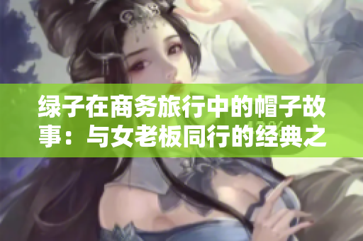 綠子在商務(wù)旅行中的帽子故事:與女老板同行的經(jīng)典之旅 綠子在商務(wù)旅行中的帽子故事:與女老板同行的經(jīng)典之旅