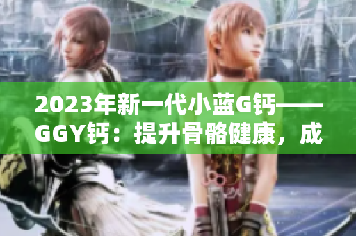 2023年新一代小藍(lán)G鈣——GGY鈣:提升骨骼健康,成就更強(qiáng)身體 2023年新一代小藍(lán)G鈣——GGY鈣:提升骨骼健康,成就更強(qiáng)身體