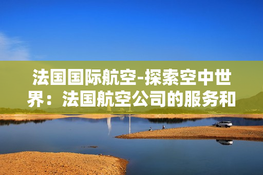 法國(guó)國(guó)際航空-探索空中世界：法國(guó)航空公司的服務(wù)和文化深度解析