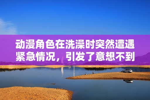 動(dòng)漫角色在洗澡時(shí)突然遭遇緊急情況，引發(fā)了意想不到的故事展開(kāi)