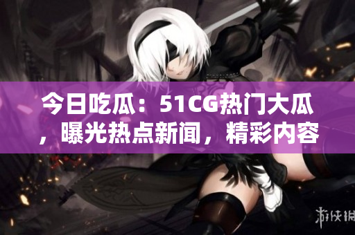 今日吃瓜：51CG熱門大瓜，曝光熱點(diǎn)新聞，精彩內(nèi)容一網(wǎng)打盡