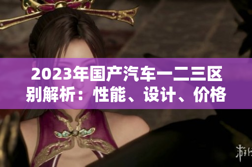2023年國產(chǎn)汽車一二三區(qū)別解析：性能、設(shè)計、價格一覽