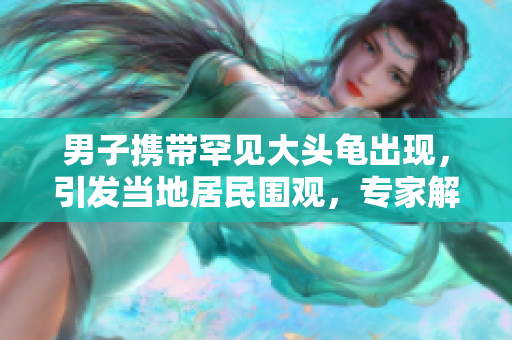 男子攜帶罕見大頭龜出現(xiàn)，引發(fā)當(dāng)?shù)鼐用駠^，專家解釋背后原因