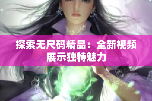 探索無尺碼精品：全新視頻展示獨(dú)特魅力