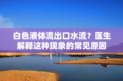 白色液體流出口水流？醫(yī)生解釋這種現(xiàn)象的常見原因