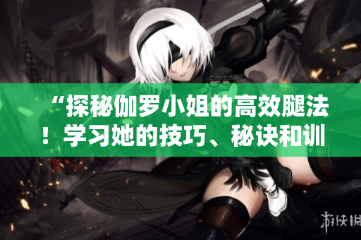 “探秘伽羅小姐的高效腿法！學(xué)習(xí)她的技巧、秘訣和訓(xùn)練方法！”
