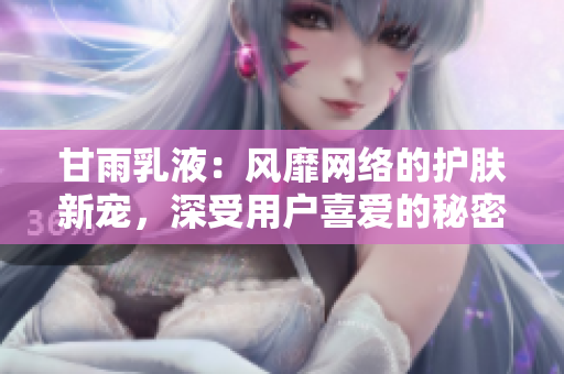 甘雨乳液：風(fēng)靡網(wǎng)絡(luò)的護(hù)膚新寵，深受用戶喜愛的秘密武器