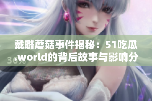 戴璐蘑菇事件揭秘：51吃瓜.world的背后故事與影響分析