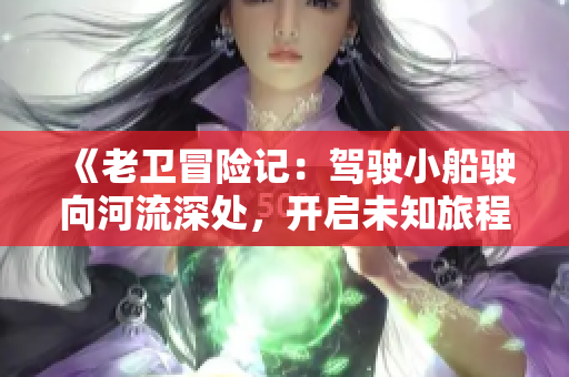 《老衛(wèi)冒險記:駕駛小船駛向河流深處,開啟未知旅程》 《老衛(wèi)冒險記:駕駛小船駛向河流深處,開啟未知旅程》