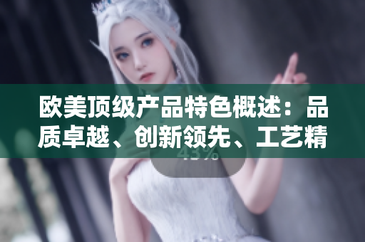 歐美頂級(jí)產(chǎn)品特色概述:品質(zhì)卓越、創(chuàng)新領(lǐng)先、工藝精湛 歐美頂級(jí)產(chǎn)品特色概述:品質(zhì)卓越、創(chuàng)新領(lǐng)先、工藝精湛