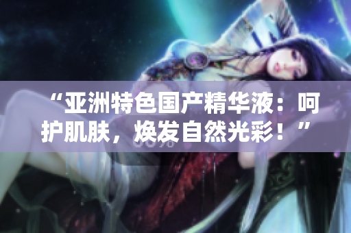 “亞洲特色國(guó)產(chǎn)精華液：呵護(hù)肌膚，煥發(fā)自然光彩！”