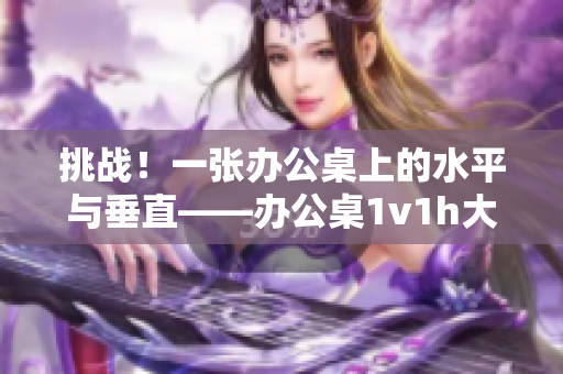 挑戰(zhàn)！一張辦公桌上的水平與垂直——辦公桌1v1h大比拼！