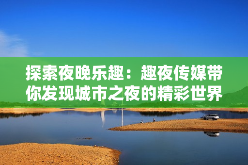 探索夜晚樂(lè)趣：趣夜傳媒帶你發(fā)現(xiàn)城市之夜的精彩世界