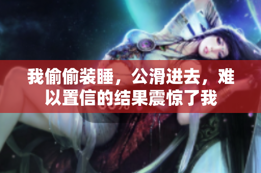 我偷偷裝睡，公滑進(jìn)去，難以置信的結(jié)果震驚了我