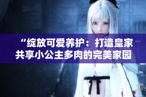 “綻放可愛(ài)養(yǎng)護(hù):打造皇家共享小公主多肉的完美家園” “綻放可愛(ài)養(yǎng)護(hù):打造皇家共享小公主多肉的完美家園”