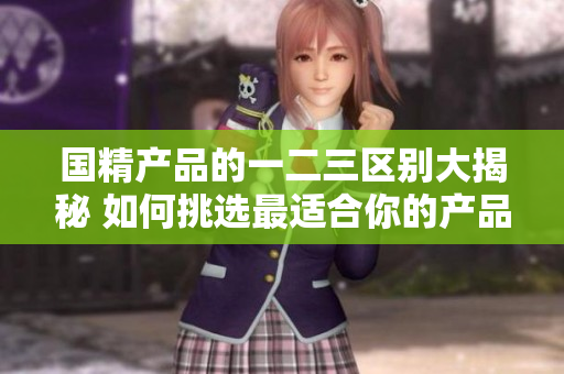 國精產(chǎn)品的一二三區(qū)別大揭秘 如何挑選最適合你的產(chǎn)品？