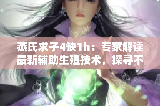 燕氏求子4缺1h：專家解讀最新輔助生殖技術，探尋不孕不育背后隱秘原因