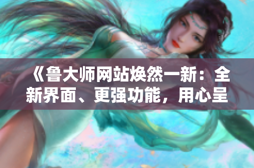 《魯大師網(wǎng)站煥然一新:全新界面、更強功能,用心呈現(xiàn)互聯(lián)網(wǎng)新風(fēng)貌》 《魯大師網(wǎng)站煥然一新:全新界面、更強功能,用心呈現(xiàn)互聯(lián)網(wǎng)新風(fēng)貌》