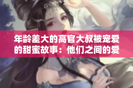 年齡差大的高官大叔被寵愛的甜蜜故事:他們之間的愛情如何戰(zhàn)勝年齡障礙? 年齡差大的高官大叔被寵愛的甜蜜故事:他們之間的愛情如何戰(zhàn)勝年齡障礙?