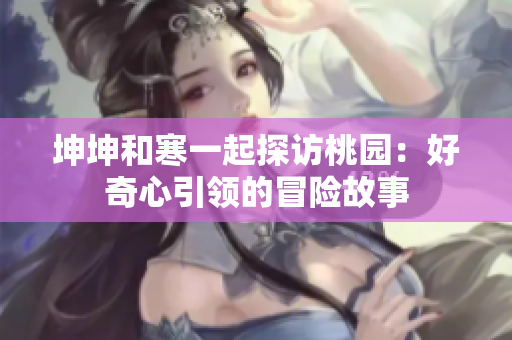 坤坤和寒一起探訪(fǎng)桃園：好奇心引領(lǐng)的冒險(xiǎn)故事