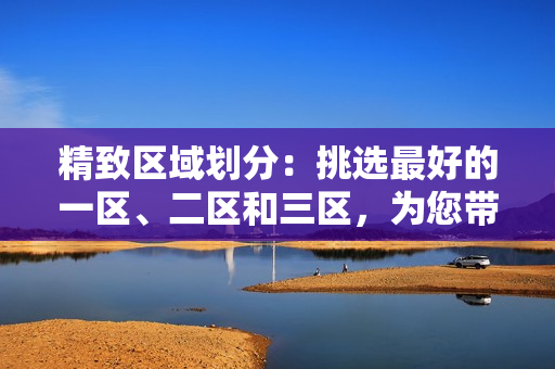 精致區(qū)域劃分：挑選最好的一區(qū)、二區(qū)和三區(qū)，為您帶來(lái)無(wú)與倫比的體驗(yàn)
