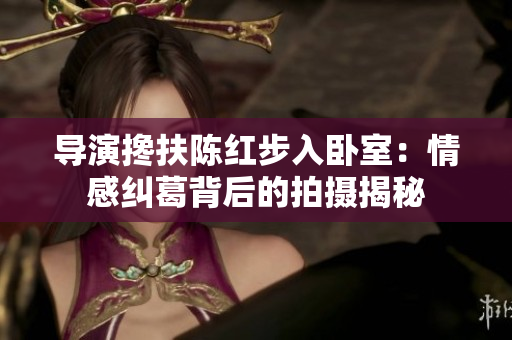 導(dǎo)演攙扶陳紅步入臥室:情感糾葛背后的拍攝揭秘 導(dǎo)演攙扶陳紅步入臥室:情感糾葛背后的拍攝揭秘