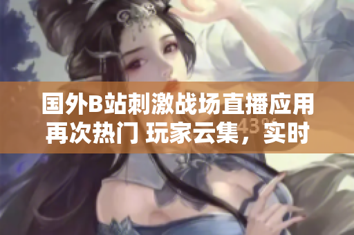 國(guó)外B站刺激戰(zhàn)場(chǎng)直播應(yīng)用再次熱門 玩家云集，實(shí)時(shí)對(duì)戰(zhàn)精彩紛呈