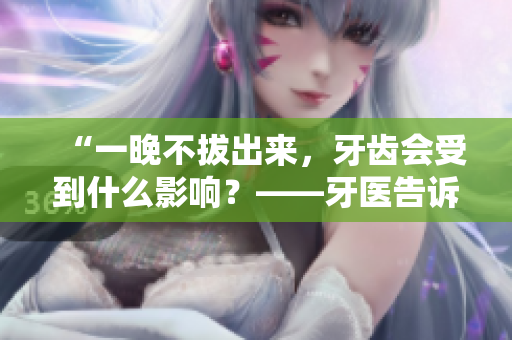 “一晚不拔出來，牙齒會受到什么影響？——牙醫(yī)告訴你這樣做的危害！”