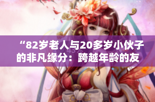 “82歲老人與20多歲小伙子的非凡緣分：跨越年齡的友誼與共鳴”