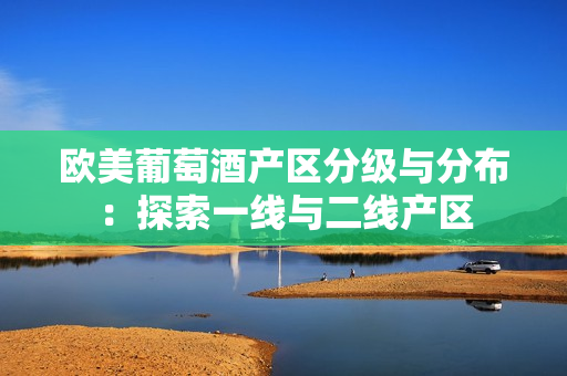 歐美葡萄酒產(chǎn)區(qū)分級與分布：探索一線與二線產(chǎn)區(qū)