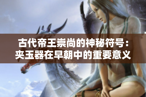 古代帝王崇尚的神秘符號(hào):夾玉器在早朝中的重要意義 古代帝王崇尚的神秘符號(hào):夾玉器在早朝中的重要意義
