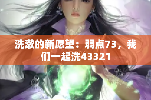 洗漱的新愿望:弱點73,我們一起洗43321 洗漱的新愿望:弱點73,我們一起洗43321