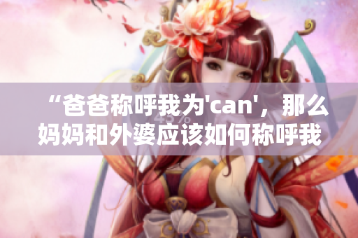 “爸爸稱呼我為'can',那么媽媽和外婆應(yīng)該如何稱呼我?” “爸爸稱呼我為'can',那么媽媽和外婆應(yīng)該如何稱呼我?”