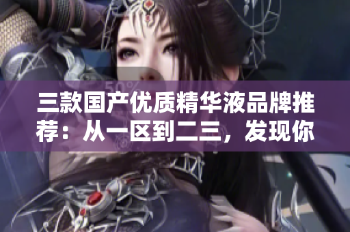 三款國產(chǎn)優(yōu)質(zhì)精華液品牌推薦：從一區(qū)到二三，發(fā)現(xiàn)你的肌膚的完美之選