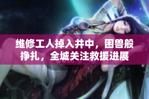 維修工人掉入井中，困獸般掙扎，全城關(guān)注救援進(jìn)展