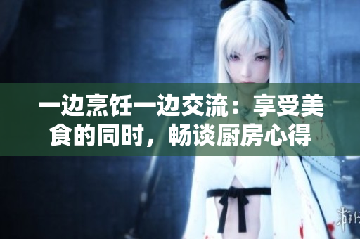 一邊烹飪一邊交流：享受美食的同時(shí)，暢談廚房心得