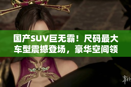 國產(chǎn)SUV巨無霸！尺碼最大車型震撼登場，豪華空間領(lǐng)先同級(jí)別，性能卓越引領(lǐng)潮流