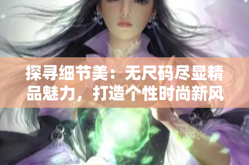 探尋細節(jié)美:無尺碼盡顯精品魅力,打造個性時尚新風尚 探尋細節(jié)美:無尺碼盡顯精品魅力,打造個性時尚新風尚