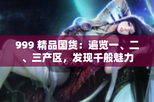 999 精品國貨：遍覽一、二、三產(chǎn)區(qū)，發(fā)現(xiàn)千般魅力