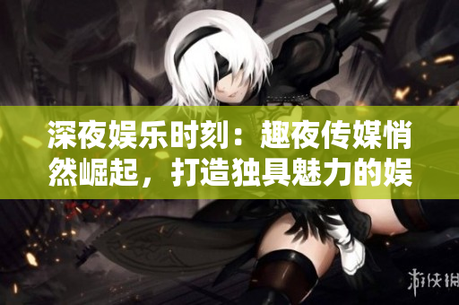 深夜娛樂時刻:趣夜傳媒悄然崛起,打造獨(dú)具魅力的娛樂版圖! 深夜娛樂時刻:趣夜傳媒悄然崛起,打造獨(dú)具魅力的娛樂版圖!