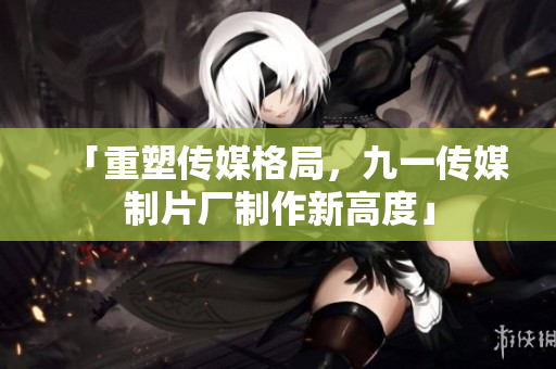 「重塑傳媒格局，九一傳媒制片廠制作新高度」