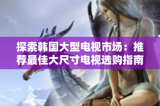 探索韓國大型電視市場：推薦最佳大尺寸電視選購指南