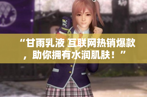 “甘雨乳液 互聯(lián)網(wǎng)熱銷爆款，助你擁有水潤(rùn)肌膚！”